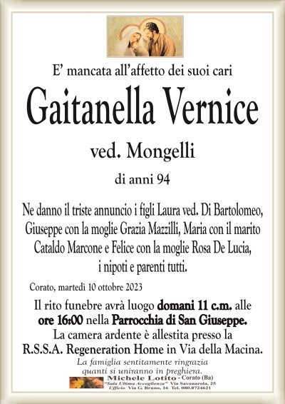 E’ mancata all’affetto dei suoi cariGaitanella Vernice
ved. Mongelli
di anni 94
Ne danno il triste annuncio i figli Laura ved. Di Bartolomeo,
Giuseppe con la moglie Grazia Mazzilli, Maria con il marito
Cataldo Marcone e Felice con la moglie Rosa De Lucia,
i nipoti e parenti tutti.
Corato, martedì 10 ottobre 2023
Il rito funebre avrà luogo domani 11 c.m. alle
ore 16:00 nella Parrocchia di San Giuseppe.
La camera ardente è allestita presso la
R.S.S.A. Regeneration Home in Via della Macina.
La famiglia sentitamente ringrazia
quanti si uniranno in preghiera.