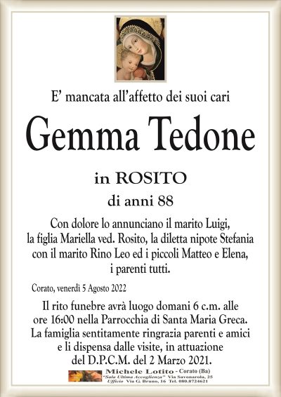E’ mancata all’affetto dei suoi cari
Gemma Tedone
in ROSITO
di anni 88
Con dolore lo annunciano il marito Luigi,
la figlia Mariella ved. Rosito, la diletta nipote Stefania
con il marito Rino Leo ed i piccoli Matteo e Elena,
i parenti tutti.
Corato, venerdì 5 Agosto 2022
Il rito funebre avrà luogo domani 6 c.m. alle
ore 16:00 nella Parrocchia di Santa Maria Greca.
La famiglia sentitamente ringrazia parenti e amici
e li dispensa dalle visite, in attuazione
del D.P.C.M. del 2 Marzo 2021.