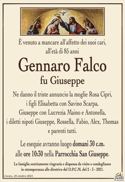 È venuto a mancare all’affetto dei suoi cari,all’età di 85 anni
Gennaro Falco
fu Giuseppe
Ne danno il triste annuncio la moglie Rosa Cipri,
i figli Elisabetta con Savino Scarpa,
Giuseppe con Lucrezia Maino e Antonella,
i diletti nipoti Giuseppe, Rossella, Fabio, Alex, Thomas
e parenti tutti.
Le esequie avranno luogo domani 30 c.m.
alle ore 10:30 nella Parrocchia San Giuseppe.
La famiglia sentitamente ringrazia e dispensa da visite e condoglianze
in ottemperanza alle direttive del D.P.C.M. del 2 – 3 – 2021.