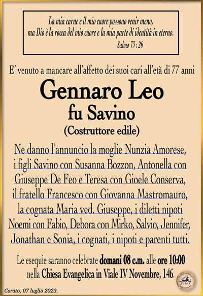 La mia carne e il mio cuore possono venir meno,ma Dio è la rocca del mio cuore e la mia parte di identità in eterno.
Salmo 73 : 26
E’ venuto a mancare all’affetto dei suoi cari all’età di 77 anni
Gennaro Leo
fu Savino
(Costruttore edile)
Ne danno l’annuncio la moglie Nunzia Amorese, i figli Savino con Susanna Bozzon, Antonella con Giuseppe De Feo e Teresa con Gioele Conserva, il fratello Francesco con Giovanna Mastromauro, la cognata Maria ved. Giuseppe, i diletti nipoti Noemi con Fabio, Debora con Mirko, Salvio, Jennifer, Jonathan e Sonia, i cognati, i nipoti e parenti tutti.
Le esequie saranno celebrate domani 08 c.m. alle ore 10:00 nella Chiesa Evangelica in Viale IV Novembre, 146.
Corato, 07 luglio 2023.