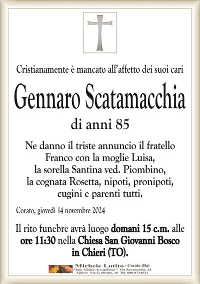 Cristianamente è mancato all’affetto dei suoi cariGennaro Scatamacchia
di anni 85
Ne danno il triste annuncio il fratello
Franco con la moglie Luisa,
la sorella Santina ved. Piombino,
la cognata Rosetta, nipoti, pronipoti,
cugini e parenti tutti.
Corato, giovedì 14 novembre 2024
Il rito funebre avrà luogo domani 15 c.m. alle
ore 11:30 nella Chiesa San Giovanni Bosco
in Chieri (TO).