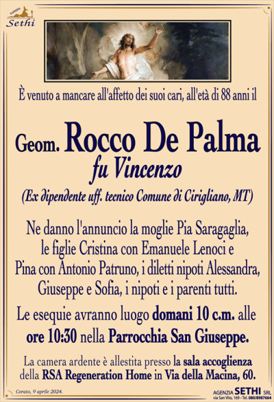 È venuto a mancare all’affetto dei suoi cari all’età di 88 anni il
Geom. Rocco De Palma
fu Vincenzo
(Ex dipendente uff. Tecnico comune di Cirigliano, MT.)
Ne danno l’annuncio la moglie Pia Saragaglia, le figlie Cristina con Emanuele Lenoci e Pina con Antonio Patruno, i diletti nipoti Alessandra, Giuseppe e Sofia, i nipoti e i parenti tutti.
Le esequie avranno luogo domani 10 c.m. alle ore 10:30 nella Parrocchia San Giuseppe.
La camera ardente è allestita presso la sala accoglienza della RSA "Regeneration Home" in Via della Macina, 60.