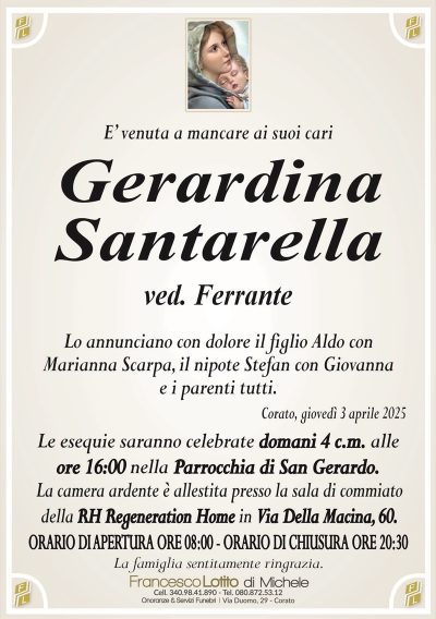 E’ venuta a mancare ai suoi cariGerardina
Santarella
ved. Ferrante
Lo annunciano con dolore il figlio Aldo con
Marianna Scarpa, il nipote Stefan con Giovanna
e i parenti tutti.
Corato, giovedì 3 aprile 2025
Le esequie saranno celebrate domani 4 c.m. alle
ore 16:00 nella Parrocchia di San Gerardo.
La camera ardente è allestita presso la sala di commiato
della RH Regeneration Home in Via Della Macina, 60.
ORARIO DI APERTURA ORE 08:00 – ORARIO DI CHIUSURA ORE 20:30
La famiglia sentitamente ringrazia.