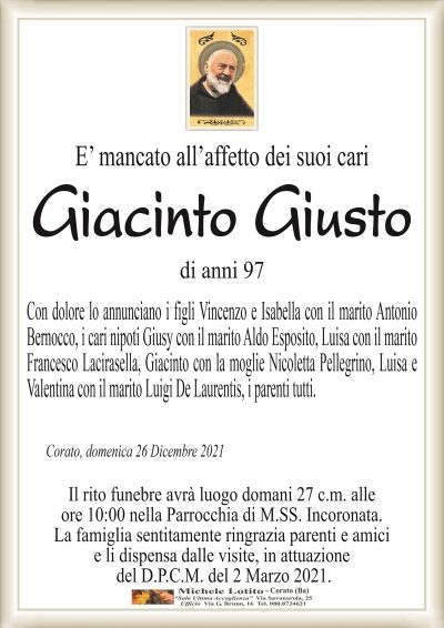 E’ mancato all’affetto dei suoi cari Giacinto
Giusto
di anni 97
Con dolore lo annunciano i figli Vincenzo e Isabella con il marito Antonio
Bernocco, i cari nipoti Giusy con il marito Aldo Esposito, Luisa con il marito
Francesco Lacirasella, Giacinto con la moglie Nicoletta Pellegrino, Luisa e
Valentina con il marito Luigi De Laurentis, i parenti tutti.
Corato, domenica 26 Dicembre 2021
Il rito funebre avrà luogo domani 27 c.m. alle
ore 10:00 nella Parrocchia di M.SS. Incoronata.
La famiglia sentitamente ringrazia parenti e amici
e li dispensa dalle visite, in attuazione
del D.P.C.M. del 2 Marzo 2021.