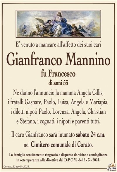 E’ venuto a mancare all’affetto dei suoi cari
Gianfranco Mannino
fu Francesco
di anni 53
Ne danno l’annuncio la mamma Angela Cillis,
i fratelli Gaspare, Paolo, Luisa, Angela e Mariapia,
i diletti nipoti Paolo, Lorenza, Angela, Christian
e Stefano, i cognati, i nipoti e parenti tutti.
Il caro Gianfranco sarà inumato sabato 24 c.m.
nel Cimitero comunale di Corato.
La famiglia sentitamente ringrazia e dispensa da visite e condoglianze
in ottemperanza alle direttive del D.P.C.M. del 2 – 3 – 2021.