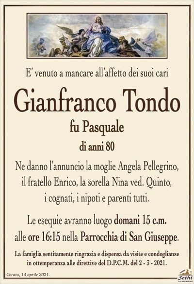 E’ venuto a mancare all’affetto dei suoi cari
Gianfranco Tondo
fu Pasquale
di anni 80
Ne danno l’annuncio la moglie Angela Pellegrino,
il fratello Enrico, la sorella Nina ved. Quinto,
i cognati, i nipoti e parenti tutti.
Le esequie avranno luogo domani 15 c.m.
alle ore 16:15 nella Parrocchia di San Giuseppe.
La famiglia sentitamente ringrazia e dispensa da visite e condoglianze
in ottemperanza alle direttive del D.P.C.M. del 2 – 3 – 2021.