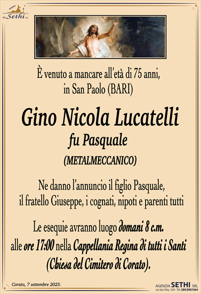 È venuto a mancare all’età di 75 anni in San Paolo, Bari,
la cara esistenza di
Gino Nicola Lucatelli
fu Pasquale (metalmeccanico) Ne danno l’annuncio: il figlio Pasquale, il fratello Giuseppe, i cognati, nipoti e parenti tutti
Le esequie avranno luogo domani 9 c.m. alle ore 17:00 nella cappellania Regina di tutti i Santi del cimitero di Corato.