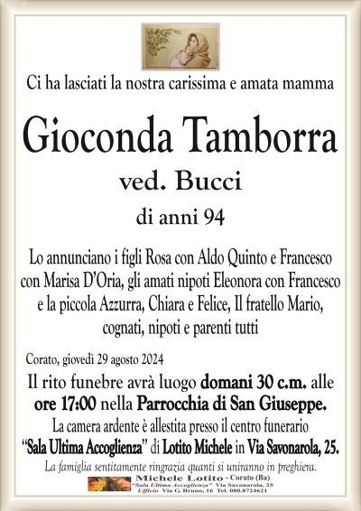 Ci ha lasciati la nostra carissima e amata mammaGioconda Tamborra ved. Bucci di anni 94
Lo annunciano i figli Rosa con Aldo Quinto e Francesco
con Marisa D’Oria, gli amati nipoti Eleonora con Francesco
e la piccola Azzurra, Chiara e Felice, Il fratello Mario,
cognati, nipoti e parenti tutti
Corato, giovedì 29 agosto 2024
Il rito funebre avrà luogo domani 30 c.m. alle
ore 17:00 nella Parrocchia di San Giuseppe.
La camera ardente è allestita presso il centro funerario
‘‘Sala Ultima Accoglienza’’ di Lotito Michele in Via Savonarola, 25.