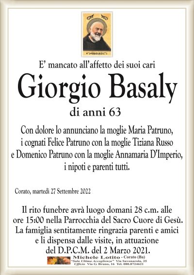 E’ mancato all’affetto dei suoi cariGiorgio Basaly
di anni 63
Corato, martedì 27 Settembre 2022
Il rito funebre avrà luogo domani 28 c.m. alle
ore 15:00 nella Parrocchia del Sacro Cuore di Gesù.
La famiglia sentitamente ringrazia parenti e amici
e li dispensa dalle visite, in attuazione
del D.P.C.M. del 2 Marzo 2021.
Con dolore lo annunciano la moglie Maria Patruno,
i cognati Felice Patruno con la moglie Tiziana Russo
e Domenico Patruno con la moglie Annamaria D’Imperio,
i nipoti e parenti tutti.