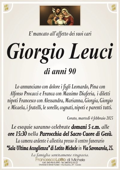 E’ mancato all’affetto dei suoi cariGiorgio Leuci
di anni 90
Lo annunciano con dolore i figli Leonardo, Pina con
Alfonso Procacci e Franca con Massimo Diaferia,
i diletti nipoti Francesco con Alessandra, Marianna, Giorgia, Giorgio e
Micaela, i fratelli, le sorelle, cognati, nipoti e parenti tutti.
Corato, martedì 4 febbraio 2025
Le esequie saranno celebrate domani 5 c.m. alle
ore 15:30 nella Parrocchia del Sacro Cuore di Gesù.
La camera ardente è allestita presso il centro funerario
‘‘Sala Ultima Accoglienza’’ di Lotito Michele in Via Savonarola, 25.
La famiglia sentitamente ringrazia.
