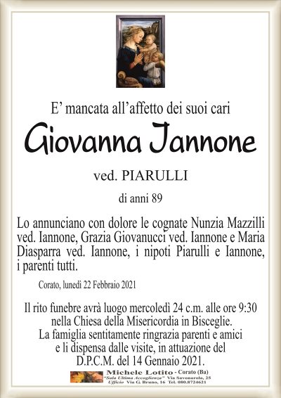 E’ mancata all’affetto dei suoi cari
Giovanna Iannone
ved. PIARULLI
di anni 89
Lo annunciano con dolore le cognate Nunzia Mazzilli
ved. Iannone, Grazia Giovanucci ved. Iannone e Maria
Diasparra ved. Iannone, i nipoti Piarulli e Iannone,
i parenti tutti.
Corato, lunedì 22 Febbraio 2021
Il rito funebre avrà luogo mercoledì 24 c.m. alle ore 9:30
nella Chiesa de4lla Misericordia in Bisceglie.
La famiglia sentitamente ringrazia parenti e amici
e li dispensa dalle visite, in attuazione del
D.P.C.M. del 14 Gennaio 2021.