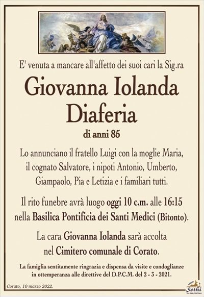 E’ venuta a mancare all’affetto dei suoi cari la Sig.ra
Giovanna Iolanda Diaferia
di anni 85
Lo annunciano il fratello Luigi con la moglie Maria,
il cognato Salvatore, i nipoti Antonio, Umberto,
Giampaolo, Pia e Letizia e i familiari tutti.
Il rito funebre avrà luogo oggi 10 c.m. alle 16:15
nella Basilica Pontificia dei Santi Medici (Bitonto).
La cara Giovanna Iolanda sarà accolta nel Cimitero comunale di Corato.