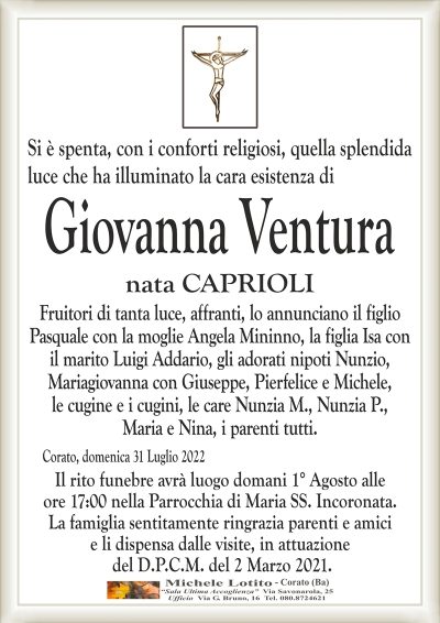 Si è spenta, con i conforti religiosi, quella splendida luce che ha illuminato la cara esistenza di
GIOVANNA VENTURA
nata CAPRIOLI
Fruitori di tanta luce, affranti, lo annunciano il figlio
Pasquale con la moglie Angela Mininno, la figlia Isa con
il marito Luigi Addario, gli adorati nipoti Nunzio,
Mariagiovanna con Giuseppe, Pierfelice e Michele,
le cugine e i cugini, le care Nunzia M., Nunzia P.,
Maria e Nina, i parenti tutti.
Corato, domenica 31 Luglio 2022
Il rito funebre avrà luogo domani 1° Agosto alle
ore 17:00 nella Parrocchia di Maria SS. Incoronata.
La famiglia sentitamente ringrazia parenti e amici
e li dispensa dalle visite, in attuazione
del D.P.C.M. del 2 Marzo 2021.