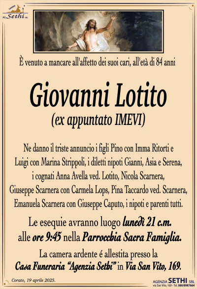 È venuto a mancare all’affetto dei suoi cari, all’età di 84 anni
Giovanni Lotito
(ex appuntato IMEVI)
Ne danno il triste annuncio i figli Pino con Imma Ritorti e Luigi con Marina Strippoli, i diletti nipoti Gianni, Asia e Serena, i cognati Anna Avella ved. Lotito, Nicola Scarnera, Giuseppe Scarnera con Carmela Lops, Pina Taccardo ved. Scarnera, Emanuela Scarnera con Giuseppe Caputo, i nipoti e parenti tutti.
I funerali avranno luogo lunedì 21 c.m. alle ore 9:45 nella Parrocchia Sacra Famiglia.