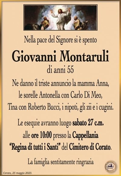 Nella pace del Signore si è spento
Giovanni Montaruli
di anni 55
Ne danno il triste annuncio la mamma Anna, le sorelle Antonella con Carlo Di Meo, Tina con Roberto Bucci, i nipoti, gli zii e i cugini.
Le esequie avranno luogo sabato 27 c.m. alle ore 10:00 presso la Cappellania “Regina di tutti i Santi” del Cimitero di Corato.
La famiglia sentitamente ringrazia.