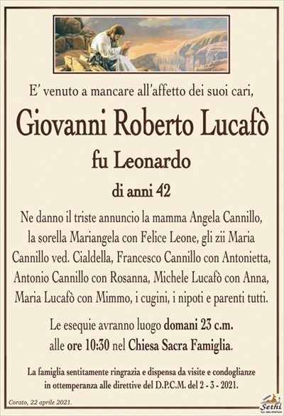 E’ venuto a mancare all’affetto dei suoi cari,
Giovanni Roberto Lucafò
fu Leonardo
di anni 42
Ne danno il triste annuncio la mamma Angela Cannillo,
la sorella Mariangela con Felice Leone, gli zii Maria
Cannillo ved. Cialdella, Francesco Cannillo con Antonietta, Antonio Cannillo con Rosanna, Michele Lucafò con Anna, Maria Lucafò con Mimmo, i cugini, i nipoti e parenti tutti.
La esequie avranno luogo domani 23 c.m.
alle ore 10:30 nel Chiesa Sacra Famiglia.
La famiglia sentitamente ringrazia e dispensa da visite e condoglianze
in ottemperanza alle direttive del D.P.C.M. del 2 – 3 – 2021.