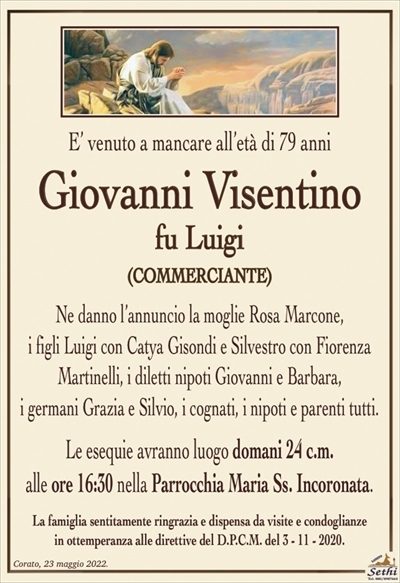 E’ venuto a mancare all’età di 79 anni
Giovanni Visentino
fu Luigi
(COMMERCIANTE)
Ne danno l’annuncio la moglie Rosa Marcone,
i figli Luigi con Catya Gisondi e Silvestro con Fiorenza
Martinelli, i diletti nipoti Giovanni e Barbara,
i germani Grazia e Silvio, i cognati, i nipoti e parenti tutti.
Le esequie avranno luogo domani 24 c.m.
alle ore 16:30 nella Parrocchia Maria Ss. Incoronata.
La famiglia sentitamente ringrazia e dispensa da visite e condoglianze
in ottemperanza alle direttive del D.P.C.M. del 3 – 11 – 2020.