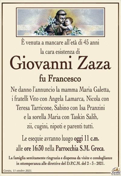 È venuto a mancare all’affetto dei suoi cari,all’età di 45 anni 
Giovanni Zaza
fu Francesco
Ne danno l’annuncio la mamma Maria Galetta,
i fratelli Vito con Angela Lamura, Nicola con Teresa Tarricone, Sabino con Isa Pranzini
e la sorella Maria con Taskin Salih,
zii, cugini, nipoti e parenti tutti.
Le esequie avranno luogo domani 11 c.m.
alle ore 16:30 nella Parrocchia S.M. Greca.
La famiglia sentitamente ringrazia e dispensa da visite e condoglianze
in ottemperanza alle direttive del D.P.C.M. del 2 – 3 – 2021.