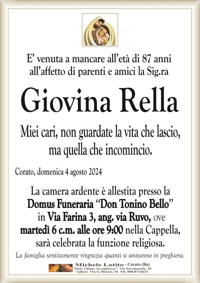 Giovina RellaMiei cari, non guardate la vita che lascio,
ma quella che incomincio
Corato, domenica 4 agosto 2024
La camera ardente è allestita presso la
Domus Funeraria ‘‘Don Tonino Bello’’
in Via Farina 3, ang. via Ruvo,
ove martedì 6 c.m. alle ore 9:00 nella Cappella,
sarà celebrata la funzione religiosa