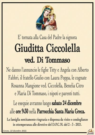 E’ tornata alla Casa del Padre la signora
Giuditta Ciccolella
ved. Di Tommaso
Ne danno l’annuncio le figlie Titty e Angela con Alberto
Fabbri, il fratello Giulio con Laura Poppa, le cognate
Rosanna Mangione ved. Ciccolella, Benelia Citro
e Maria Di Tommaso, i nipoti e parenti tutti.
Le esequie avranno luogo sabato 24 dicembre
alle ore 9:30 nella Parrocchia Santa Maria Greca.
La famiglia sentitamente ringrazia e dispensa da visite e condoglianze
in ottemperanza alle direttive del D.P.C.M. del 2 – 3 – 2021.