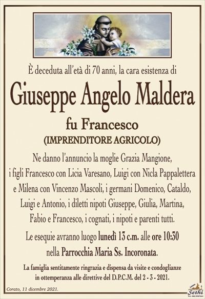 È deceduta all’età di 70 anni, la cara esistenza di
Giuseppe Angelo Maldera
fu Francesco
(IMPRENDITORE AGRICOLO)
Ne danno l’annuncio la moglie Grazia Mangione,
i figli Francesco con Licia Varesano, Luigi con Nicla Pappalettera
e Milena con Vincenzo Mascoli, i germani Domenico, Cataldo, Luigi e Antonio, i diletti nipoti Giuseppe, Giulia, Martina,
Fabio e Francesco, i cognati, i nipoti e parenti tutti.
Le esequie avranno luogo lunedì 13 c.m. alle ore 10:30
nella Parrocchia Maria Ss. Incoronata.
La famiglia sentitamente ringrazia e dispensa da visite e condoglianze
in ottemperanza alle direttive del D.P.C.M. del 2 – 3 – 2021.