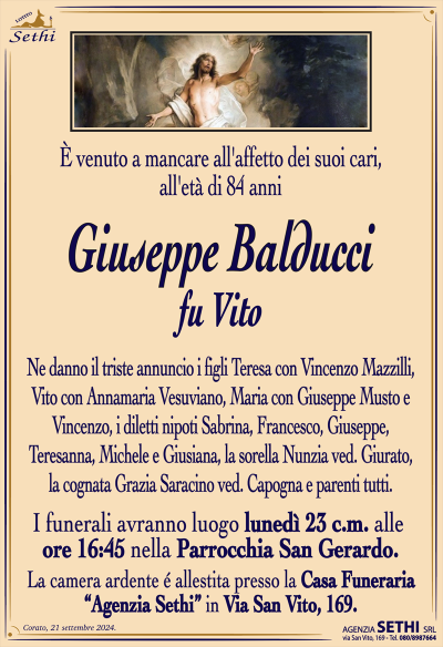 È venuto a mancare all’affetto dei suoi cari, all’età di 84 anni
Giuseppe Balducci
fu Vito
Ne danno il triste annuncio i figli Teresa con Vincenzo Mazzilli, Vito con Annamaria Vesuviano, Maria con Giuseppe Musto e Vincenzo, i diletti nipoti Sabrina, Francesco, Giuseppe, Teresanna, Michele e Giusiana, la sorella Nunzia ved. Giurato, la cognata Grazia Saracino ved. Capogna e parenti tutti.
I funerali avranno luogo lunedì 23 c.m. alle ore 16:45 nella Parrocchia San Gerardo.
La camera ardente è allestita presso la Casa Funeraria "Agenzia Sethi" in Via San Vito, 169.
