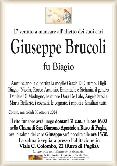 E’ venuto a mancare all’affetto dei suoi cariGiuseppe Brucoli
fu Biagio
Annunciano la dipartita la moglie Grazia Di Grumo, i figli
Biagio, Nicola, Rocco Antonio, Emanuele e Stefania, il genero
Daniele Di Modugno, le nuore Dora De Palo, Angela Stasi e
Maria Bellarte, i cognati, le cognate, i nipoti e familiari tutti.
Il rito funebre avrà luogo domani 31 c.m. alle ore 16:00
nella Chiesa di San Giacomo Apostolo a Ruvo di Puglia,
ove la salma del caro Giuseppe sarà accolta alle ore 15:30.
La salma è vegliata presso l’abitazione in
Viale C. Colombo, 22 (Ruvo di Puglia).
La famiglia anticipatamente ringrazia.
Corato, mercoledì 30 ottobre 2024