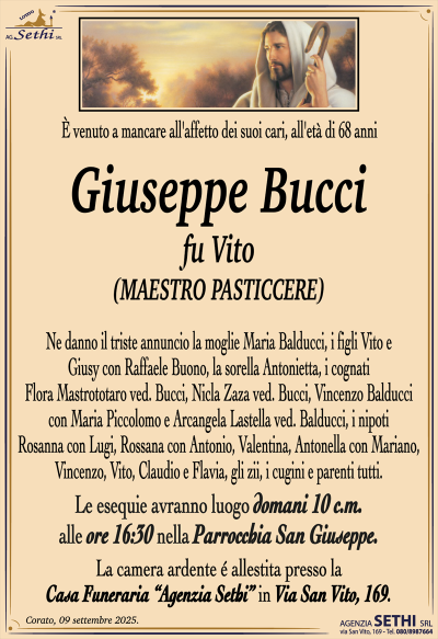 È venuto a mancare all’affetto dei suoi cari, all’età di 68 anni
Giuseppe Bucci
fu Vito
(MAESTRO PASTICCERE)
Ne danno il triste annuncio la moglie Maria Balducci, i figli Vito e Giusy con Raffaele Buono, la sorella Antonietta, i cognati Flora Mastrototaro ved. Bucci, Nicla Zaza ved. Bucci, Vincenzo Balducci con Maria Piccolomo e Arcangela Lastella ved. Balducci, i nipoti
Rosanna con Lugi, Rossana con Antonio, Valentina, Antonella con Mariano, Vincenzo, Vito, Claudio e Flavia, gli zii, i cugini e parenti tutti.
I funerali avranno luogo domani 10 c.m. alle ore 16:30 nella Parrocchia San Giuseppe.
La camera ardente è allestita presso la Casa Funeraria "Agenzia Sethi" in Via San Vito, 169.