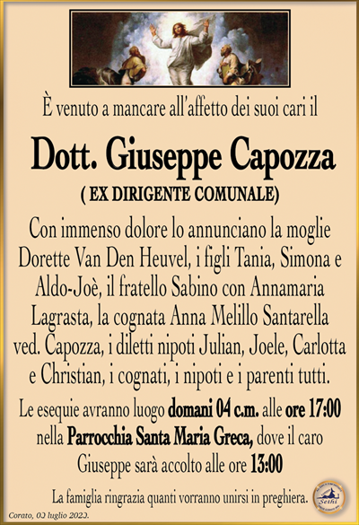 È venuto a mancare all’affetto dei suoi cari il
Dott. Giuseppe Capozza
(EX DIRIGENTE COMUNALE)
Con immenso dolore lo annunciano la moglie Dorette Van Den Heuvel, i figli Tania, Simona e Aldo-Joè, il fratello Sabino con Annamaria Lagrasta, la cognata Anna Melillo Santarella ved. Capozza, i diletti nipoti Julian, Joele, Carlotta e Christian, i cognati, i nipoti e i parenti tutti.
Le esequie avranno luogo domani 04 c.m. alle ore 17:00 nella Parrocchia Santa Maria Greca, dove il caro Giuseppe sarà accolto alle ore 13:00.
La famiglia ringrazia quanti vorranno unirsi in preghiera.
Corato, 03 luglio 2023.
