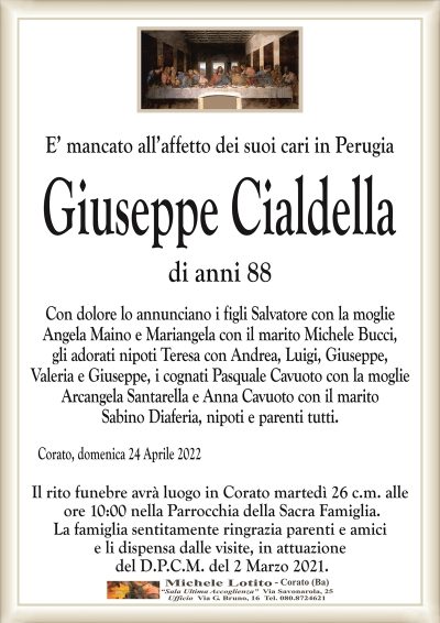 E’ mancato all’affetto dei suoi cari in PerugiaGiuseppe Cialdella
di anni 88 
Corato, domenica 24 Aprile 2022
Con dolore lo annunciano i figli Salvatore con la moglie
Angela Maino e Mariangela con il marito Michele Bucci,
gli adorati nipoti Teresa con Andrea, Luigi, Giuseppe,
Valeria e Giuseppe, i cognati Pasquale Cavuoto con la moglie
Arcangela Santarella e Anna Cavuoto con il marito
Sabino Diaferia, nipoti e parenti tutti.
Il rito funebre avrà luogo in Corato martedì 26 c.m. alle
ore 10:00 nella Parrocchia della Sacra Famiglia.
La famiglia sentitamente ringrazia parenti e amici
e li dispensa dalle visite, in attuazione
del D.P.C.M. del 2 Marzo 2021.