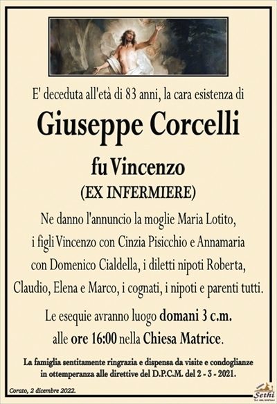E’ deceduta all’età di 83 anni, la cara esistenza di
Giuseppe Corcelli
fu Vincenzo
(EX INFERMIERE)
Ne danno l’annuncio la moglie Maria Lotito,
i figli Vincenzo con Cinzia Pisicchio e Annamaria
con Domenico Cialdella, i diletti nipoti Roberta,
Claudio, Elena e Marco, i cognati, i nipoti e parenti tutti.
Le esequie avranno luogo domani 3 c.m.
alle ore 16:00 nella Chiesa Matrice.
La famiglia sentitamente ringrazia e dispensa da visite e condoglianze
in ottemperanza alle direttive del D.P.C.M. del 2 – 3 – 2021.