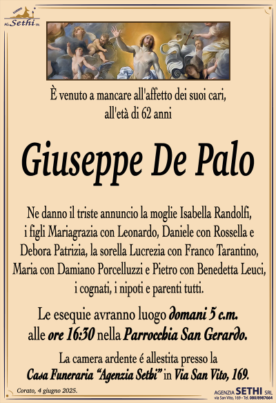È venuto a mancare all’affetto dei suoi cari, all’età di 62 anni
Giuseppe De Palo
Ne danno il triste annuncio la moglie Isabella Randolfi, i figli Mariagrazia con Leonardo, Daniele con Rossella e Debora Patrizia, la sorella Lucrezia con Franco Tarantino, Maria con Damiano Porcelluzzi e Pietro con Benedetta Leuci, i cognati, i nipoti e parenti tutti.
I funerali avranno luogo domani 5 c.m. alle ore 16:30 nella Parrocchia San Gerardo.
La camera ardente è allestita presso la Casa Funeraria "Agenzia Sethi" in Via San Vito, 169.