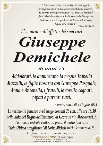 "C’è speranza perfino per un albero. Se viene tagliato, germoglia di nuovo, e i suoi ramoscelli continuano a crescere.
Se un uomo muore, può tornare in vita? Aspetterò per tutti i
giorni del mio lavoro forzato, finché non arrivi sollievo per me.
Tu chiamerai, e io ti risponderò. Desidererai ardentemente
l’opera delle tue mani."
(Giobbe 14:7,14-15)
E’ mancato all’affetto dei suoi cari
Giuseppe
Demichele
di anni 75
Addolorati, lo annunciano la moglie Isabella
Mazzilli, le figlie Rosaria con Giuseppe Pasquale,
Anna e Antonella, i fratelli, le sorelle, cognati,
nipoti e parenti tutti.
Corato, martedì 25 luglio 2023
La cerimonia funebre avrà luogo domani 26 c.m. alle ore 16:30
nella Sala del Regno dei Testimoni di Geova in via Massarenti, 2.
La camera ardente è allestita presso il centro funerario
‘‘Sala Ultima Accoglienza’’ di Lotito Michele in Via Savonarola, 25.
La famiglia sentitamente ringrazia.