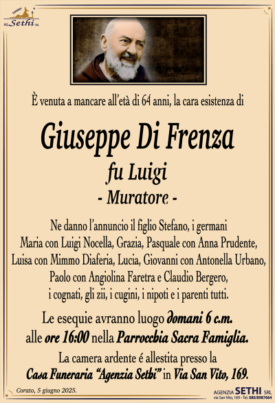 È venuta a mancare l’età di 64 anni, la cara esistenza di
Giuseppe Di Frenza
fu Luigi
(Muratore)
Ne danno l’annuncio il figlio Stefano, i germani Maria con Luigi Nocella, Grazia, Pasquale con Anna Prudente, Luisa con Mimmo Diaferia, Lucia, Giovanni con Antonella Urbano, Paolo con Angiolina Faretra e Claudio Bergero, i cognati, gli zii, i cugini, i nipoti e i parenti tutti.
Le esequie avranno luogo domani 6 c.m. alle ore 16:00 nella parrocchia sacra famiglia.
La camera ardente è allestita presso la casa funeraria Agenzia Sethi in via San Vito 169.