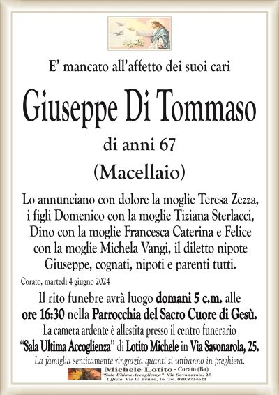 E’ mancato all’affetto dei suoi cariGiuseppe Di Tommaso
di anni 67
(Macellaio)
Lo annunciano con dolore la moglie Teresa Zezza,
i figli Domenico con la moglie Tiziana Sterlacci,
Dino con la moglie Francesca Caterina e Felice
con la moglie Michela Vangi, il diletto nipote
Giuseppe, cognati, nipoti e parenti tutti.
Corato, martedì 4 giugno 2024
Il rito funebre avrà luogo domani 5 c.m. alle
ore 16:30 nella Parrocchia del Sacro Cuore di Gesù.
La camera ardente è allestita presso il centro funerario
‘‘Sala Ultima Accoglienza’’ di Lotito Michele in Via Savonarola, 25.
La famiglia sentitamente ringrazia quanti si uniranno in preghiera.