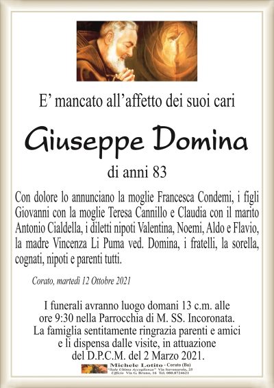 E’ mancato all’affetto dei suoi cari
Giuseppe Domina
di anni 83
Con dolore lo annunciano la moglie Francesca Condemi, i figli
Giovanni con la moglie Teresa Cannillo e Claudia con il marito
Antonio Cialdella, i diletti nipoti Valentina, Noemi, Aldo e Flavio,
la madre Vincenza Li Puma ved. Domina, i fratelli, la sorella,
cognati, nipoti e parenti tutti. 
Corato, martedì 12 Ottobre 2021
I funerali avranno luogo domani 13 c.m. alle
ore 9:30 nella Parrocchia di M. SS. Incoronata.
La famiglia sentitamente ringrazia parenti e amici
e li dispensa dalle visite, in attuazione
del D.P.C.M. del 2 Marzo 2021.