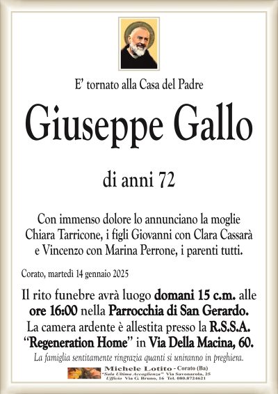 E’ tornato alla Casa del PadreGiuseppe Gallo
di anni 72
Con immenso dolore lo annunciano la moglie
Chiara Tarricone, i figli Giovanni con Clara Cassarà
e Vincenzo con Marina Perrone, i parenti tutti.
Corato, martedì 14 gennaio 2025
Il rito funebre avrà luogo domani 15 c.m. alle
ore 16:00 nella Parrocchia di San Gerardo.
La camera ardente è allestita presso la R.S.S.A.
‘‘Regeneration Home’’ in Via Della Macina, 60.
La famiglia sentitamente ringrazia quanti si uniranno in preghiera.