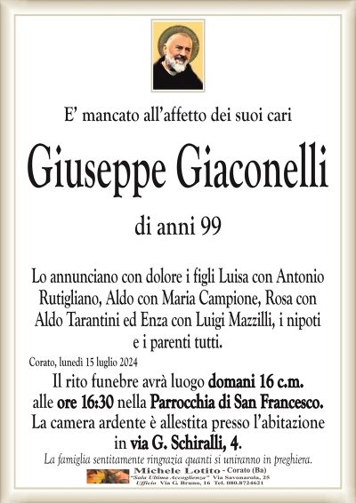 E’ mancato all’affetto dei suoi cariGiuseppe Giaconelli
di anni 99
Lo annunciano con dolore i figli Luisa con Antonio
Rutigliano, Aldo con Maria Campione, Rosa con
Aldo Tarantini ed Enza con Luigi Mazzilli, i nipoti
e i parenti tutti.
Corato, lunedì 15 luglio 2024
Il rito funebre avrà luogo domani 16 c.m.
alle ore 16:30 nella Parrocchia di San Francesco.
La camera ardente è allestita presso l’abitazione
in via G. Schiralli, 4.
La famiglia sentitamente ringrazia quanti si uniranno in preghiera.
