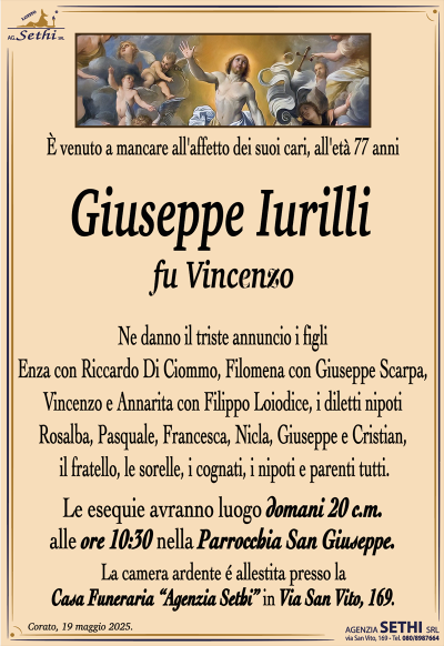 È venuto a mancare all’affetto dei suoi cari, all’età 77 anni
Giuseppe Iurilli
fu Vincenzo
Ne danno il triste annuncio i figli Enza con Riccardo Di Ciommo, Filomena con Giuseppe Scarpa, Vincenzo e Annarita con Filippo Loiodice, i diletti nipoti Rosalba, Pasquale, Francesca, Nicla, Giuseppe e Cristian, il fratello, le sorelle, i cognati, i nipoti e parenti tutti.
I funerali avranno luogo domani 20 c.m. alle ore 10:30 nella Parrocchia San Giuseppe.
La camera ardente è allestita presso la Casa Funeraria Agenzia Sethi in Via San Vito, 169.