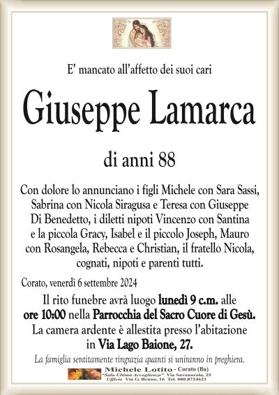 E’ mancato all’affetto dei suoi cariGiuseppe Lamarca
di anni 88
Con dolore lo annunciano i figli Michele con Sara Sassi,
Sabrina con Nicola Siragusa e Teresa con Giuseppe
Di Benedetto, i diletti nipoti Vincenzo con Santina
e la piccola Gracy, Isabel e il piccolo Joseph, Mauro
con Rosangela, Rebecca e Christian, il fratello Nicola,
cognati, nipoti e parenti tutti.
Corato, venerdì 6 settembre 2024
Il rito funebre avrà luogo lunedì 9 c.m. alle
ore 10:00 nella Parrocchia del Sacro Cuore di Gesù.
La camera ardente è allestita presso l’abitazione
in Via Lago Baione, 27.
La famiglia sentitamente ringrazia quanti si uniranno in preghiera.