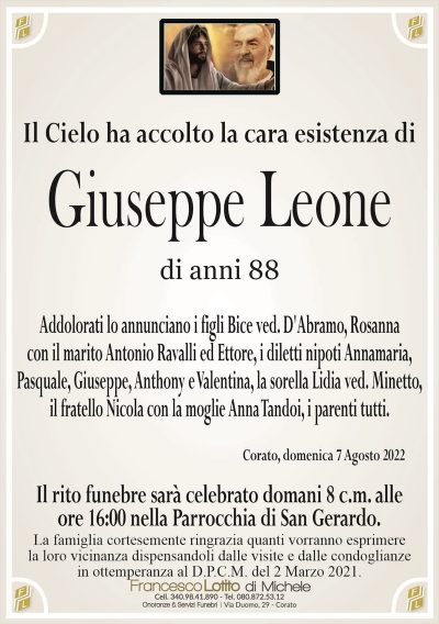 Giuseppe Leonedi anni 88
Il Cielo ha accolto la cara esistCorato, domenica 7 Agosto 2022
Il rito funebre sarà celebrato domani 8 c.m. alle
ore 16:00 nella Parrocchia di San Gerardo.
Addolorati lo annunciano i figli Bice ved. D’Abramo, Rosanna
con il marito Antonio Ravalli ed Ettore, i diletti nipoti Annamaria,
Pasquale, Giuseppe, Anthony e Valentina, la sorella Lidia ved. Minetto,
il fratello Nicola con la moglie Anna Tandoi, i parenti tutti.
La famiglia cortesemente ringrazia quanti vorranno esprimere
la loro vicinanza dispensandoli dalle visite e dalle condoglianze
in ottemperanza al D.P.C.M. del 2 Marzo 2021.