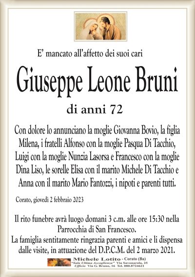 E’ mancato all’affetto dei suoi cariGiuseppe Leone Bruni
di anni 72
Con dolore lo annunciano la moglie Giovanna Bovio, la figlia
Milena, i fratelli Alfonso con la moglie Pasqua Di Tacchio,
Luigi con la moglie Nunzia Lasorsa e Francesco con la moglie
Dina Liso, le sorelle Elisa con il marito Michele Di Tacchio e
Anna con il marito Mario Fantozzi, i nipoti e parenti tutti.
Corato, giovedì 2 febbraio 2023
Il rito funebre avrà luogo domani 3 c.m. alle ore 15:30 nella
Parrocchia di San Francesco.
La famiglia sentitamente ringrazia parenti e amici e li dispensa
dalle visite, in attuazione del D.P.C.M. del 2 marzo 2021.