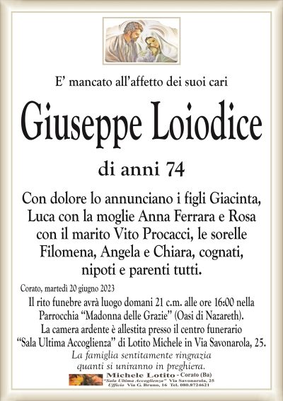 E’ mancato all’affetto dei suoi cariGiuseppe Loiodice
di anni 74
Con dolore lo annunciano i figli Giacinta,
Luca con la moglie Anna Ferrara e Rosa
con il marito Vito Procacci, le sorelle
Filomena, Angela e Chiara, cognati,
nipoti e parenti tutti.
Corato, martedì 20 giugno 2023
Il rito funebre avrà luogo domani 21 c.m. alle
ore 16:00 nella Parrocchia ‘‘Madonna delle Grazie’’
(Oasi di Nazareth).
La famiglia sentitamente ringrazia
quanti si uniranno in preghiera.