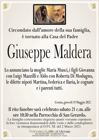 Circondato dall’amore della sua famiglia, è tornato alla Casa del Padre
Giuseppe
Maldera
Lo annunciano la moglie Maria Musci, i figli Giovanna
con Luigi Mazzilli e Aldo con Roberta Di Modugno,
le dilette nipoti Martina, Federica e Ilaria, le cognate
e i parenti tutti.
La famiglia cortesemente ringrazia quanti vorranno esprimere
la loro vicinanza dispensandoli dalle visite e dalle condoglianze
in ottemperanza al D.P.C.M. del 2 Marzo 2021.
Corato, giovedì 19 Maggio 2022
Il rito funebre sarà celebrato sabato 21 c.m. alle
ore 10:30 nella Parrocchia di San Gerardo.