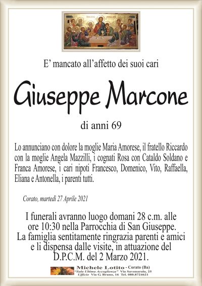 E’ mancato all’affetto dei suoi cari
Giuseppe Marcone
di anni 69
Lo annunciano con dolore la moglie Maria Amorese, il fratello Riccardo
con la moglie Angela Mazzilli, i cognati Rosa con Cataldo Soldano e
Franca Amorese, i cari nipoti Francesco, Domenico, Vito, Raffaella,
Eliana e Antonella, i parenti tutti.
Corato, martedì 27 Aprile 2021
I funerali avranno luogo domani 28 c.m. alle
ore 10:30 nella Parrocchia di San Giuseppe.
La famiglia sentitamente ringrazia parenti e amici
e li dispensa dalle visite, in attuazione del
D.P.C.M. del 2 Marzo 2021.
