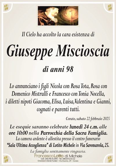 Il Cielo ha accolto la cara esistenza diGiuseppe Miscioscia
di anni 98
Lo annunciano i figli Nicola con Rosa Tota, Rosa con
Domenico Mistrulli e Francesco con Tonia Nocella,
i diletti nipoti Giacoma, Elisa, Luisa, Valentina e Gianni,
cognati e parenti tutti.
Le esequie saranno celebrate lunedì 24 c.m. alle
ore 10:00 nella Parrocchia della Sacra Famiglia.
La camera ardente è allestita presso il centro funerario
‘‘Sala Ultima Accoglienza’’ di Lotito Michele in Via Savonarola, 25.
La famiglia sentitamente ringrazia.