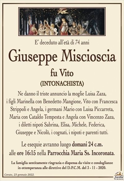 E’ deceduto all’età di 74 anni
Giuseppe Miscioscia
fu Vito
(INTONACHISTA)
Ne danno il triste annuncio la moglie Luisa Zaza,
i figli Marinella con Benedetto Mangione, Vito con Francesca Strippoli e Angela, i germani Mario con Luisa Piccarreta, Maria con Cataldo Tempesta e Angela con Vincenzo Zaza,
i diletti nipoti Sabrina, Elisa, Michele, Federica,
Giuseppe e Nicolò, i cognati, i nipoti e parenti tutti.
Le esequie avranno luogo domani 24 c.m.
alle ore 16:15 nella Parrocchia Maria Ss. Incoronata.
La famiglia sentitamente ringrazia e dispensa da visite e condoglianze
in ottemperanza alle direttive del D.P.C.M. del 3 – 11 – 2020.