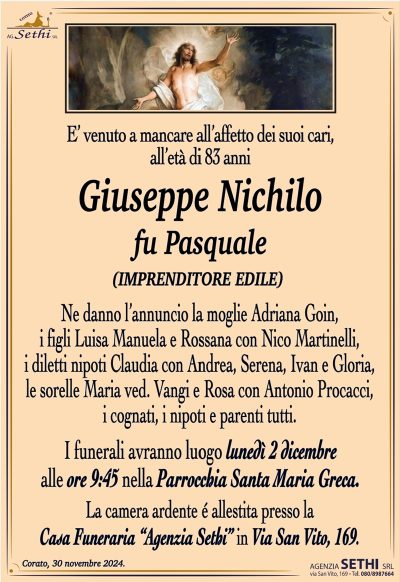 E’ venuto a mancare all’affetto dei suoi cari, all’età di 83 anni
Giuseppe Nichilo
fu Pasquale
(IMPRENDITORE EDILE)
Ne danno l’annuncio la moglie Adriana Goin, i figli luisa, Manuela e rossana con Nico Martinelli, i diletti nipoti Claudia con Andrea, Serena, Ivan e Gloria, le sorelle Maria ved. Vangi e Rosa con Antonio Procacci, i cognati, i nipoti e parenti tutti.
I funerali avranno luogo lunedì 2 dicembre alle ore 9:45 nella Parrocchia Santa MAria Greca.
La camera ardente é allestita presso la Casa Funeraria “Agenzia Sethi” in Via San Vito, 169.