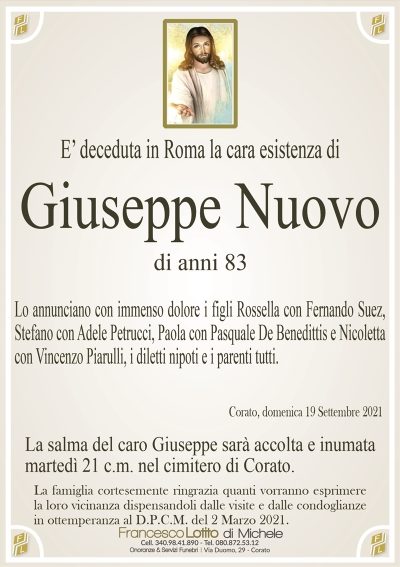E’ deceduta in Roma la cara esistenza diGiuseppe Nuovo
di anni 83
Lo annunciano con immenso dolore i figli Rossella con Fernando Suez,
Stefano con Adele Petrucci, Paola con Pasquale De Benedittis e Nicoletta
con Vincenzo Piarulli, i diletti nipoti e i parenti tutti.
Corato, domenica 19 Settembre 2021
La salma del caro Giuseppe sarà accolta e inumata
martedì 21 c.m. nel cimitero di Corato.