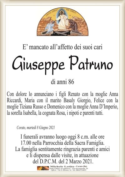 E’ mancato all’affetto dei suoi cari
Giuseppe Patruno 
di anni 86
Con dolore lo annunciano i figli Renato con la moglie Anna
Riccardi, Maria con il marito Basaly Giorgio, Felice con la
moglie Tiziana Russo e Domenico con la moglie Anna D’Imperio,
la sorella Isabella, la cognata Rosa, i nipoti e parenti tutti.
Corato, martedì 8 Giugno 2021
I funerali avranno luogo oggi 8 c.m. alle ore
17.00 nella Parrocchia della Sacra Famiglia.
La famiglia sentitamente ringrazia parenti e amici
e li dispensa dalle visite, in attuazione
del D.P.C.M. del 2 Marzo 2021.